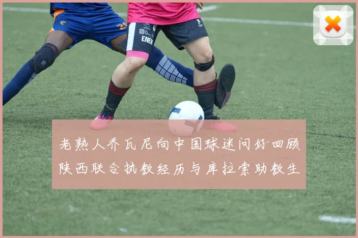 老熟人乔瓦尼向中国球迷问好回顾陕西联合执教经历与库拉索助教生活