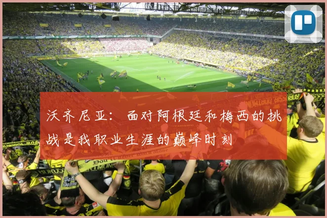 沃齐尼亚：面对阿根廷和梅西的挑战是我职业生涯的巅峰时刻