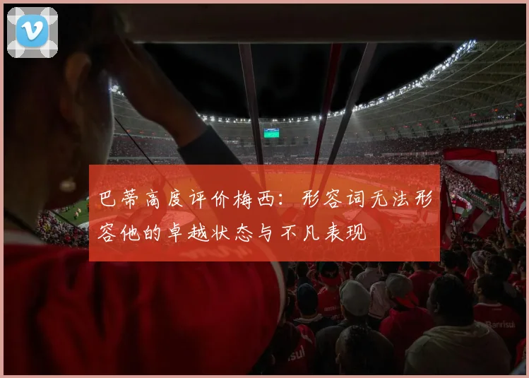 巴蒂高度评价梅西：形容词无法形容他的卓越状态与不凡表现