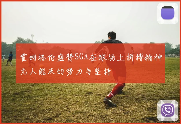 霍姆格伦盛赞SGA在球场上拼搏精神无人能及的努力与坚持