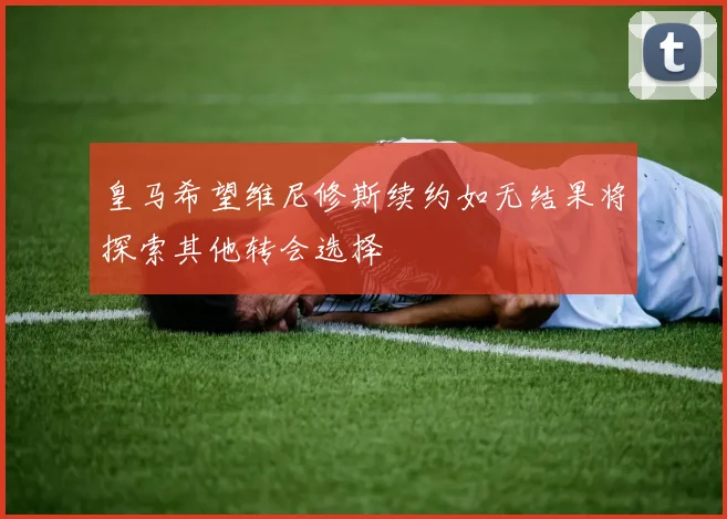 皇马希望维尼修斯续约如无结果将探索其他转会选择