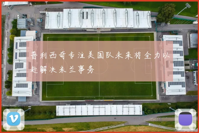 普利西奇专注美国队未来将全力以赴解决米兰事务