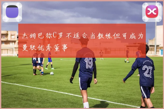 杰姆巴称C罗不适合当教练但可成为曼联优秀董事