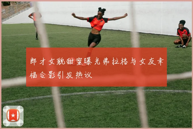 郎才女貌甜蜜曝光弗拉格与女友幸福合影引发热议