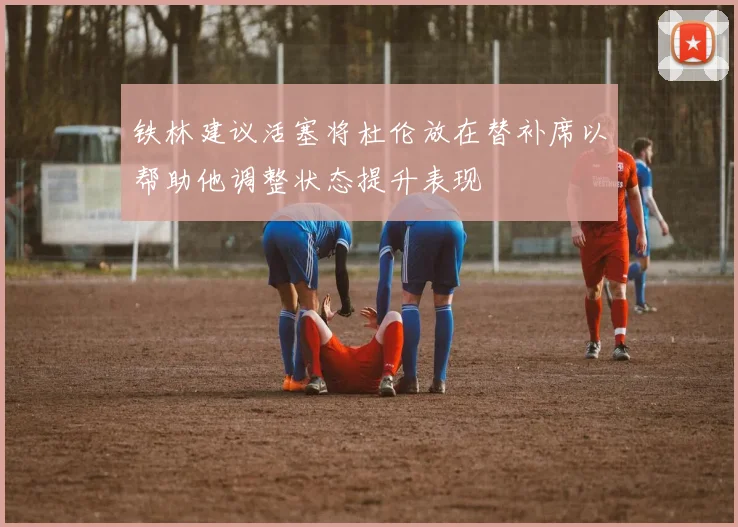 铁林建议活塞将杜伦放在替补席以帮助他调整状态提升表现