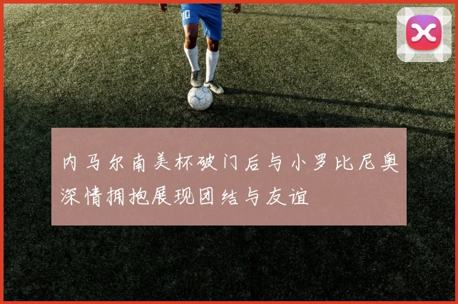 内马尔南美杯破门后与小罗比尼奥深情拥抱展现团结与友谊