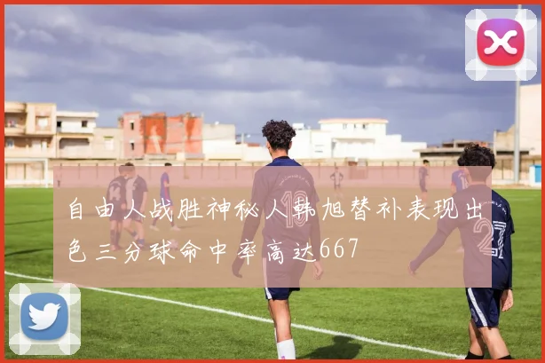 自由人战胜神秘人韩旭替补表现出色三分球命中率高达667