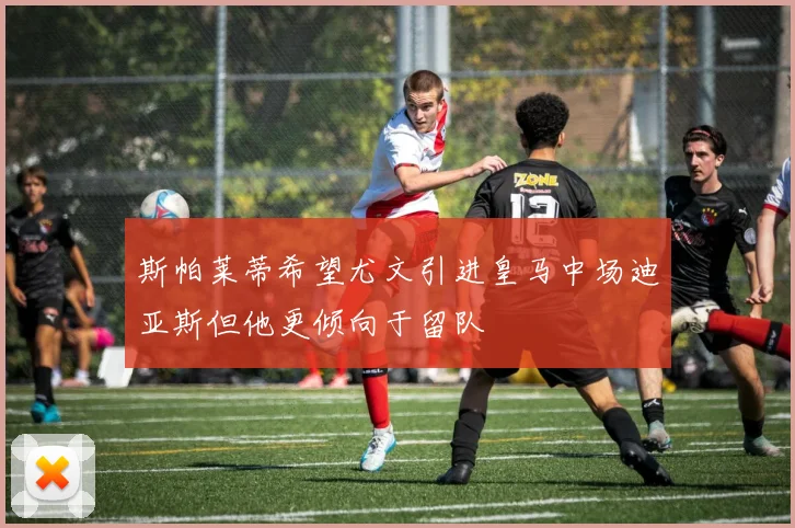 斯帕莱蒂希望尤文引进皇马中场迪亚斯但他更倾向于留队