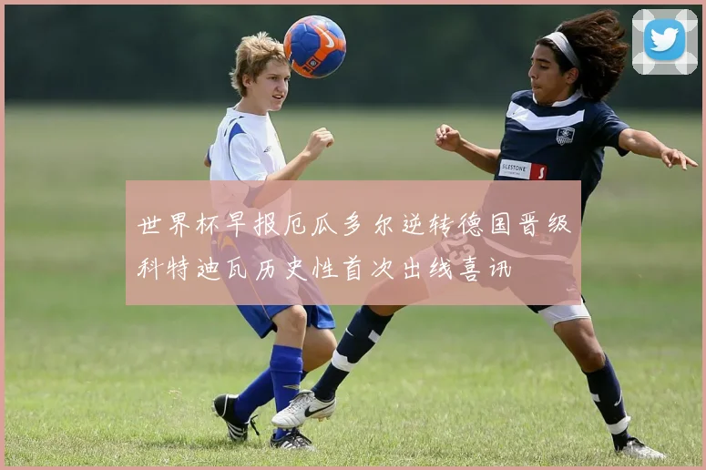 世界杯早报厄瓜多尔逆转德国晋级科特迪瓦历史性首次出线喜讯