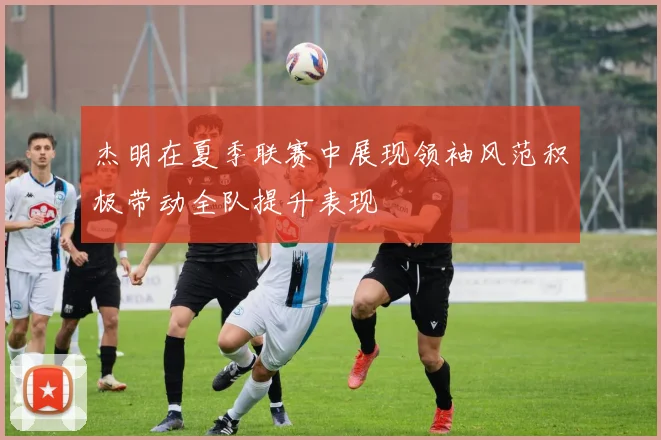 杰明在夏季联赛中展现领袖风范积极带动全队提升表现